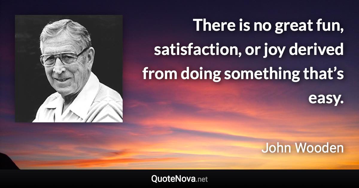 There is no great fun, satisfaction, or joy derived from doing something that’s easy. - John Wooden quote