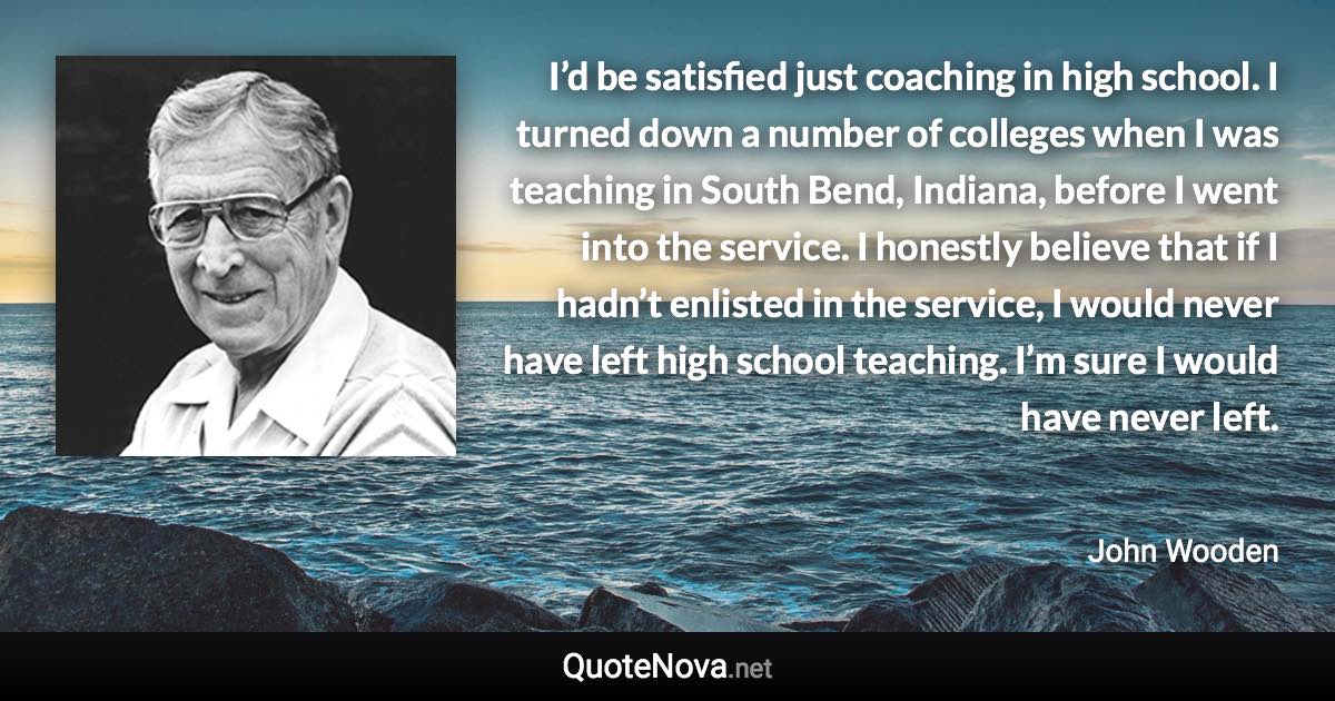 I’d be satisfied just coaching in high school. I turned down a number of colleges when I was teaching in South Bend, Indiana, before I went into the service. I honestly believe that if I hadn’t enlisted in the service, I would never have left high school teaching. I’m sure I would have never left. - John Wooden quote