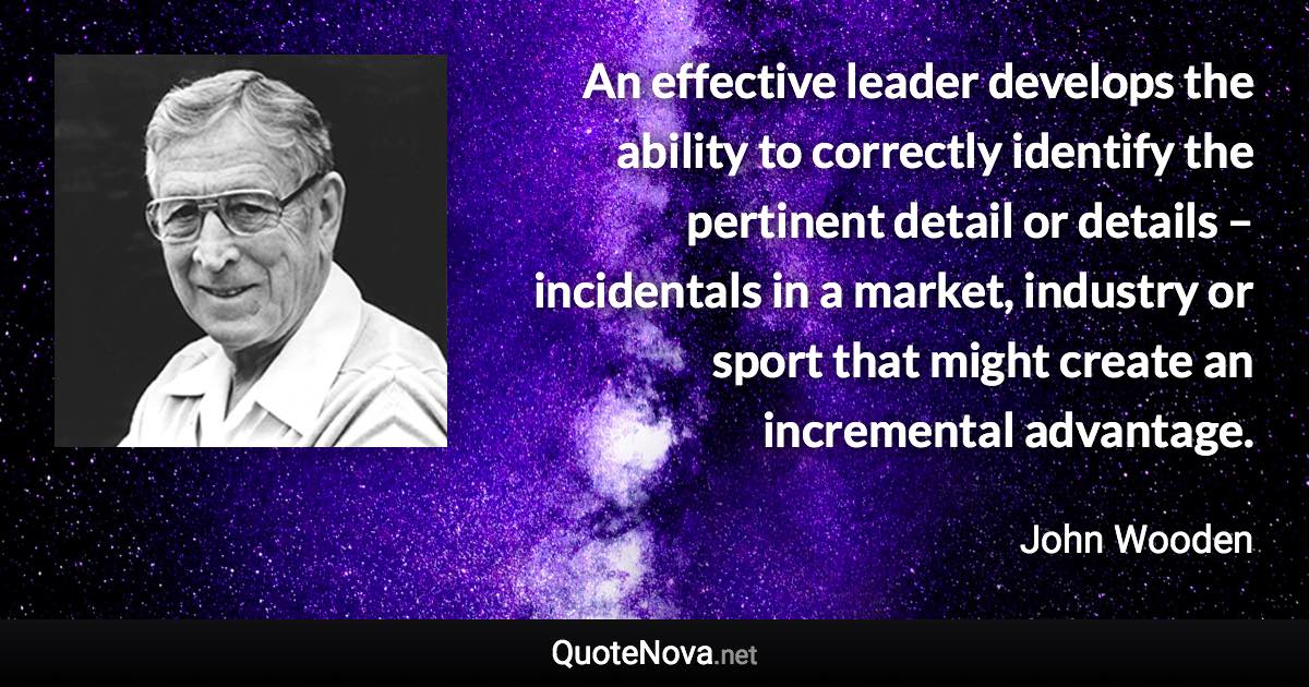 An effective leader develops the ability to correctly identify the pertinent detail or details – incidentals in a market, industry or sport that might create an incremental advantage. - John Wooden quote