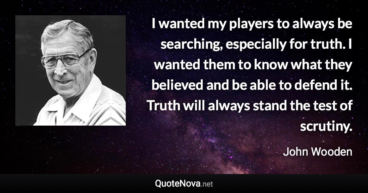 I wanted my players to always be searching, especially for truth. I wanted them to know what they believed and be able to defend it. Truth will always stand the test of scrutiny. - John Wooden quote