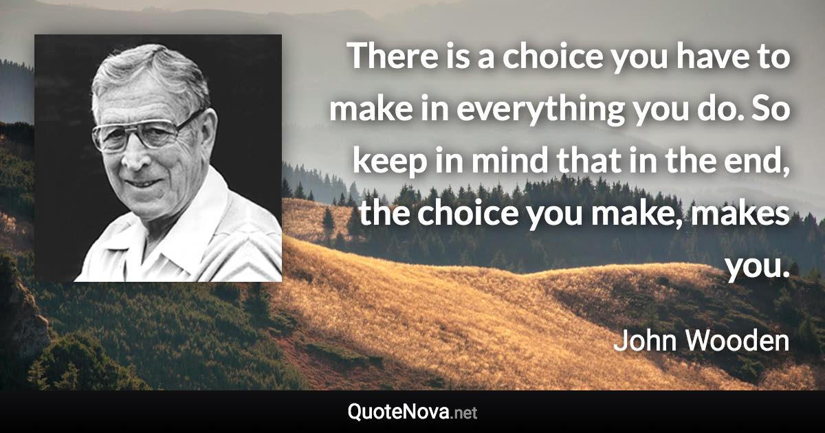 There is a choice you have to make in everything you do. So keep in mind that in the end, the choice you make, makes you. - John Wooden quote