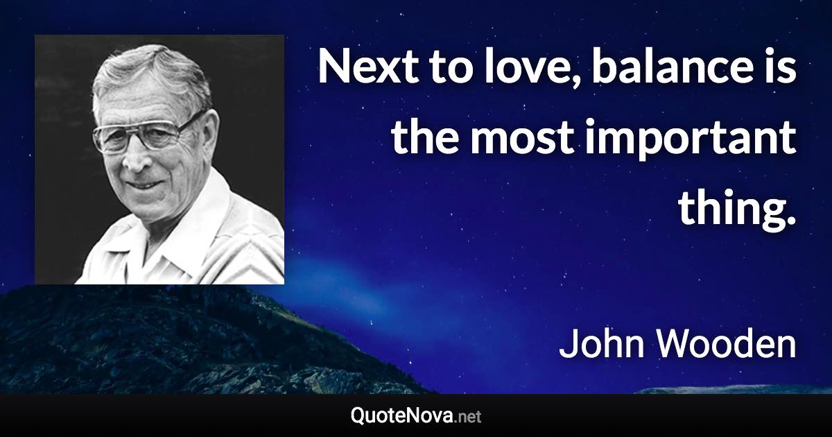 Next to love, balance is the most important thing. - John Wooden quote