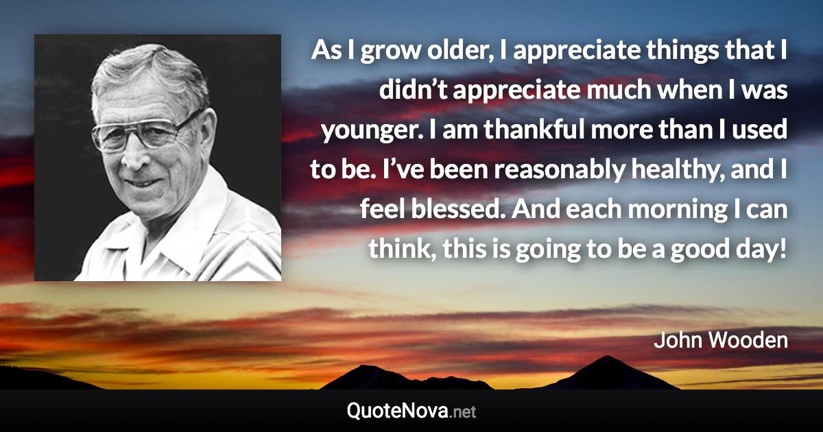 As I grow older, I appreciate things that I didn’t appreciate much when I was younger. I am thankful more than I used to be. I’ve been reasonably healthy, and I feel blessed. And each morning I can think, this is going to be a good day! - John Wooden quote