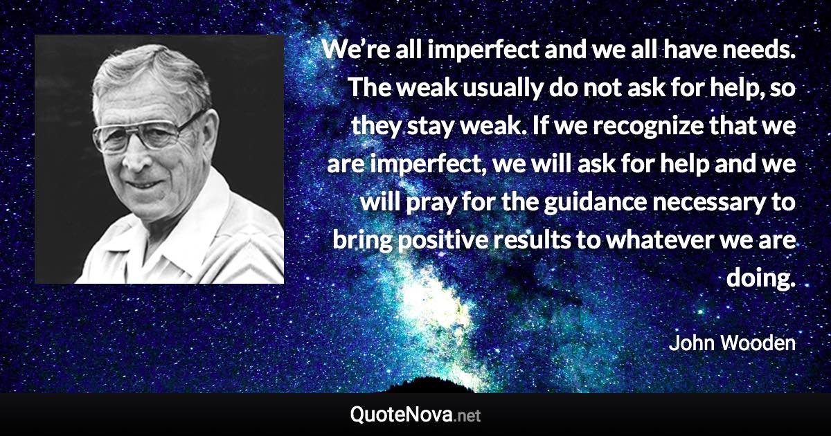 We’re all imperfect and we all have needs. The weak usually do not ask for help, so they stay weak. If we recognize that we are imperfect, we will ask for help and we will pray for the guidance necessary to bring positive results to whatever we are doing. - John Wooden quote