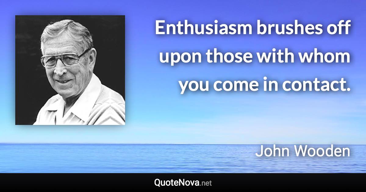 Enthusiasm brushes off upon those with whom you come in contact. - John Wooden quote