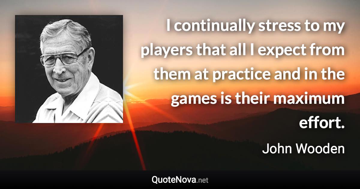 I continually stress to my players that all I expect from them at practice and in the games is their maximum effort. - John Wooden quote