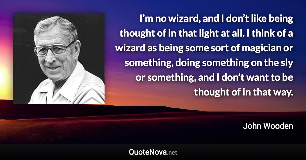 I’m no wizard, and I don’t like being thought of in that light at all. I think of a wizard as being some sort of magician or something, doing something on the sly or something, and I don’t want to be thought of in that way. - John Wooden quote