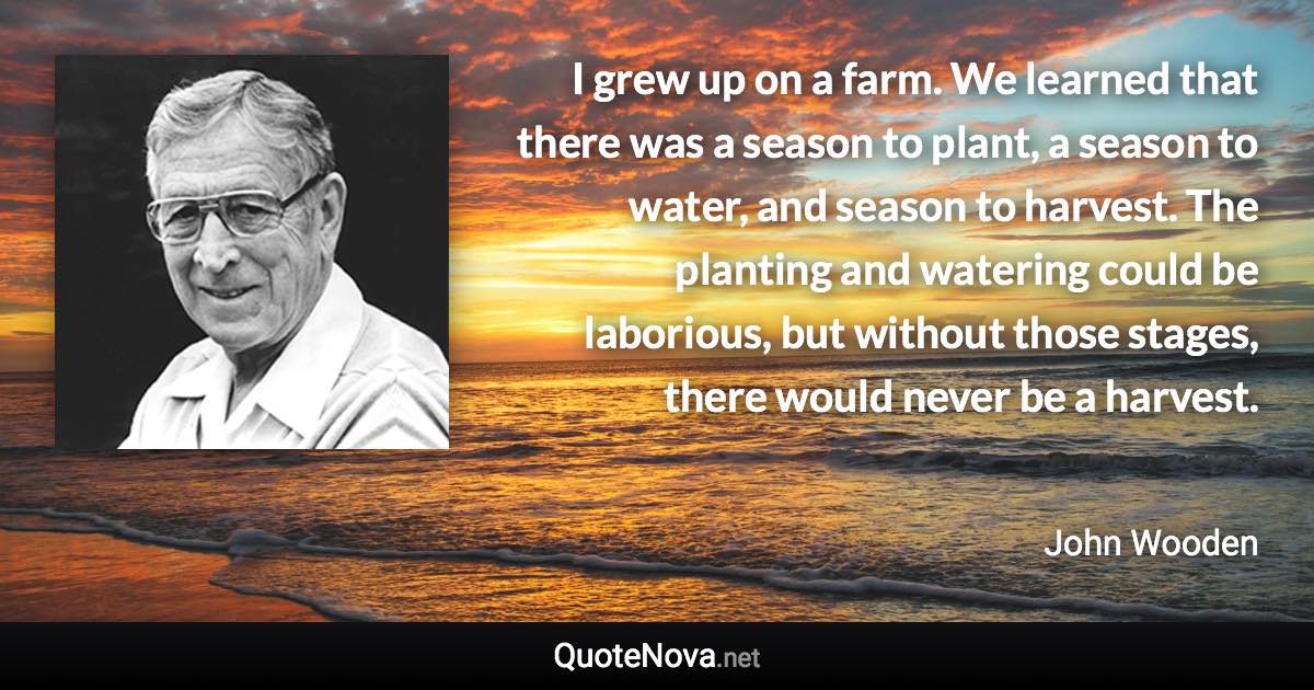 I grew up on a farm. We learned that there was a season to plant, a season to water, and season to harvest. The planting and watering could be laborious, but without those stages, there would never be a harvest. - John Wooden quote