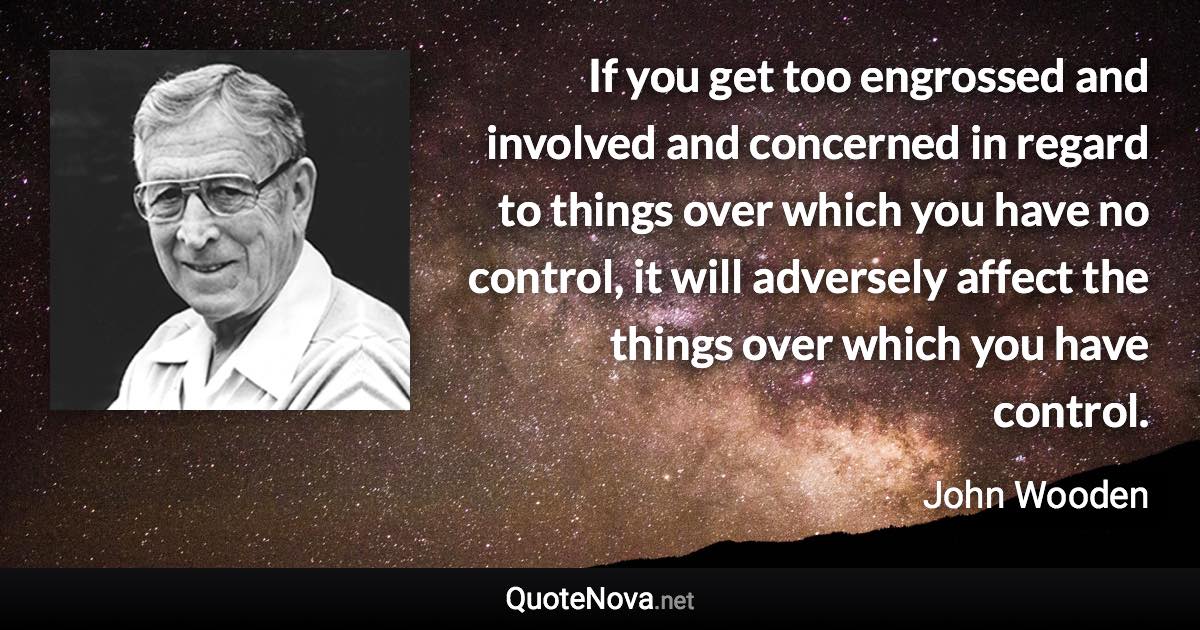 If you get too engrossed and involved and concerned in regard to things over which you have no control, it will adversely affect the things over which you have control. - John Wooden quote