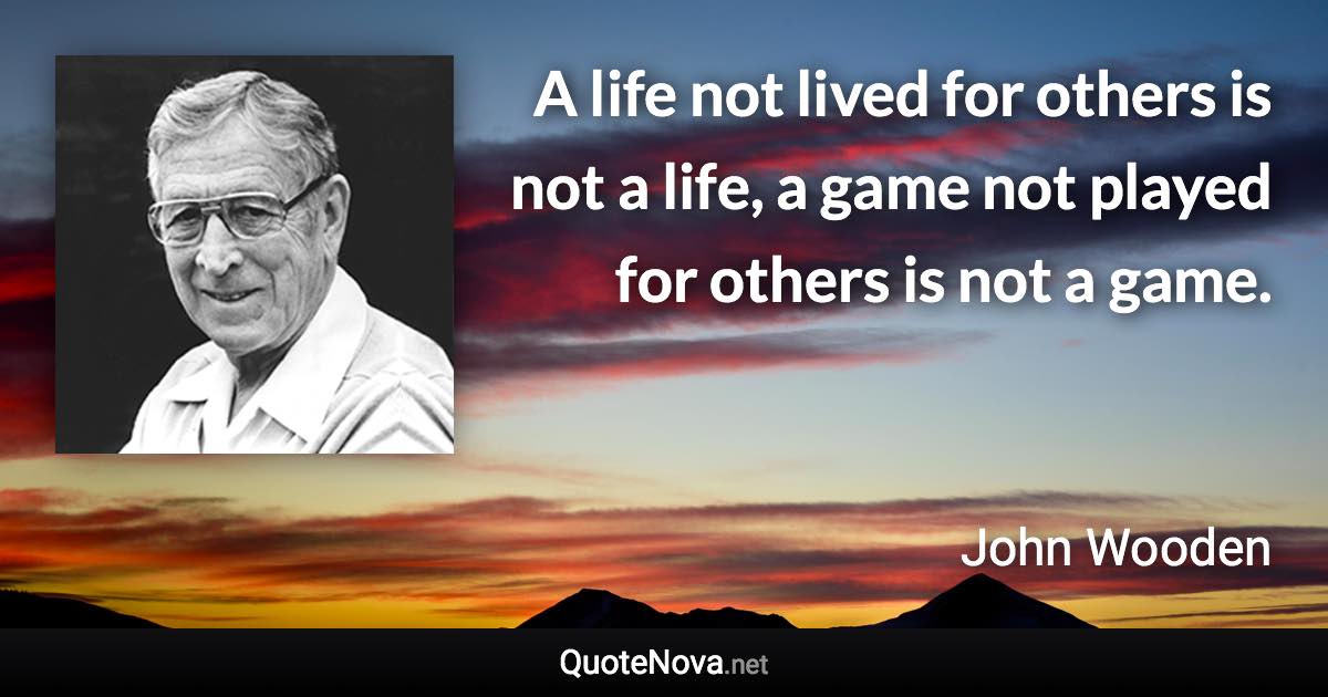 A life not lived for others is not a life, a game not played for others is not a game. - John Wooden quote