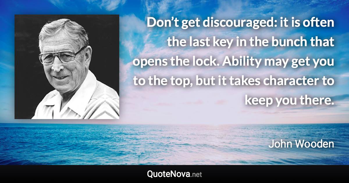 Don’t get discouraged: it is often the last key in the bunch that opens the lock. Ability may get you to the top, but it takes character to keep you there. - John Wooden quote