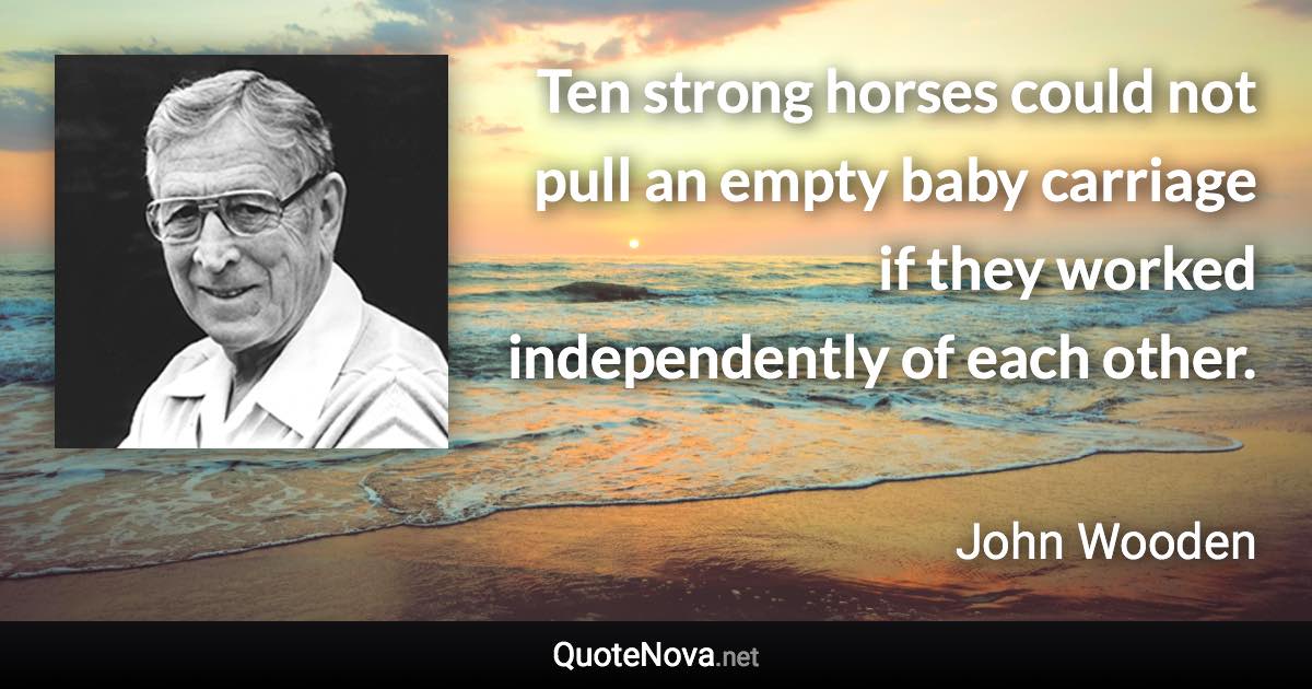 Ten strong horses could not pull an empty baby carriage if they worked independently of each other. - John Wooden quote