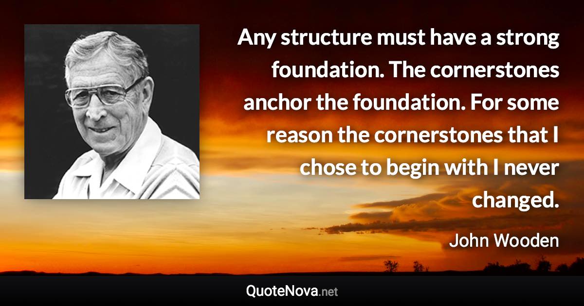 Any structure must have a strong foundation. The cornerstones anchor the foundation. For some reason the cornerstones that I chose to begin with I never changed. - John Wooden quote