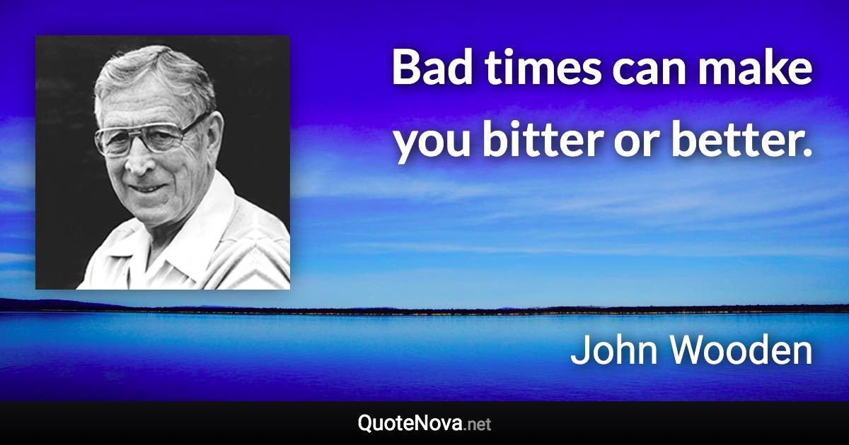 Bad times can make you bitter or better. - John Wooden quote