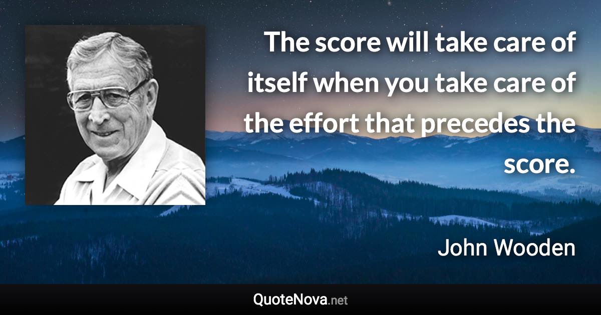 The score will take care of itself when you take care of the effort that precedes the score. - John Wooden quote