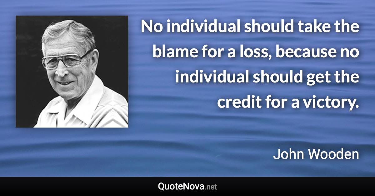 No individual should take the blame for a loss, because no individual should get the credit for a victory. - John Wooden quote