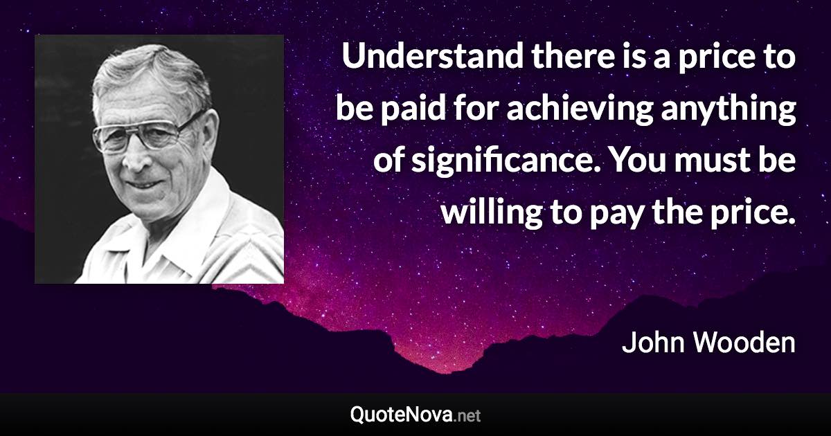 Understand there is a price to be paid for achieving anything of significance. You must be willing to pay the price. - John Wooden quote