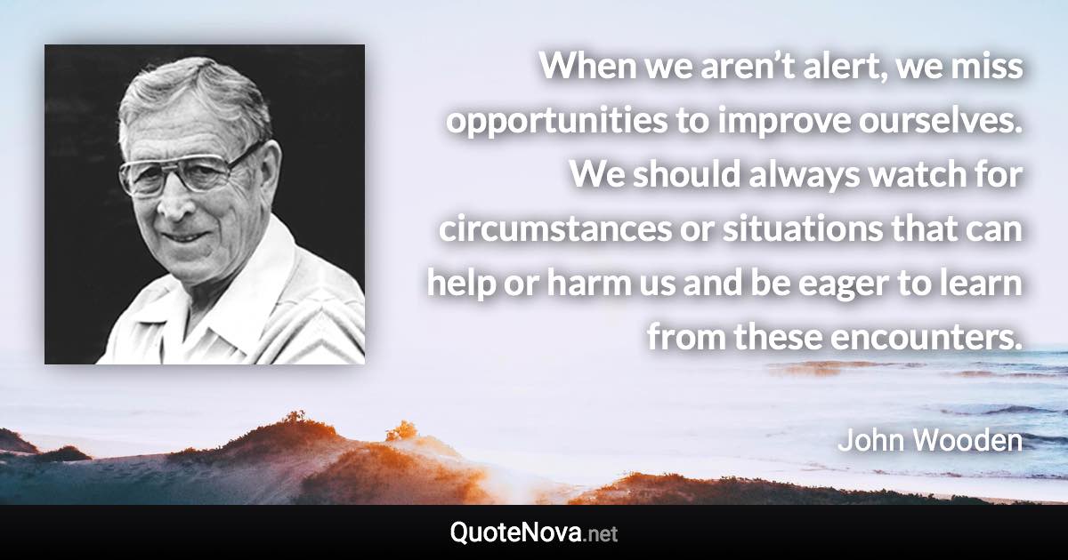 When we aren’t alert, we miss opportunities to improve ourselves. We should always watch for circumstances or situations that can help or harm us and be eager to learn from these encounters. - John Wooden quote