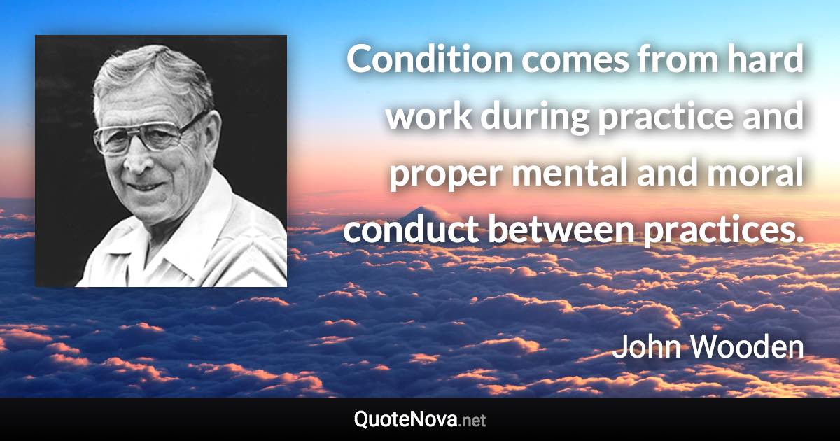 Condition comes from hard work during practice and proper mental and moral conduct between practices. - John Wooden quote