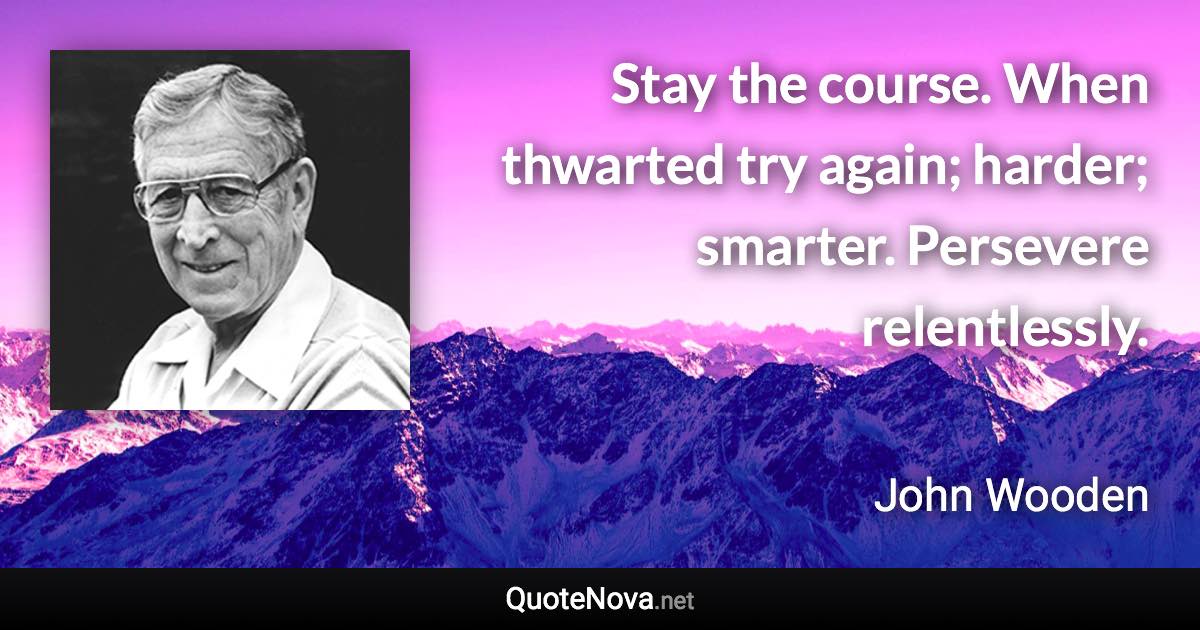 Stay the course. When thwarted try again; harder; smarter. Persevere relentlessly. - John Wooden quote