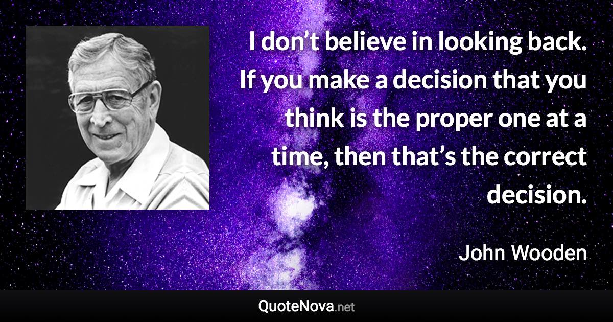 I don’t believe in looking back. If you make a decision that you think is the proper one at a time, then that’s the correct decision. - John Wooden quote