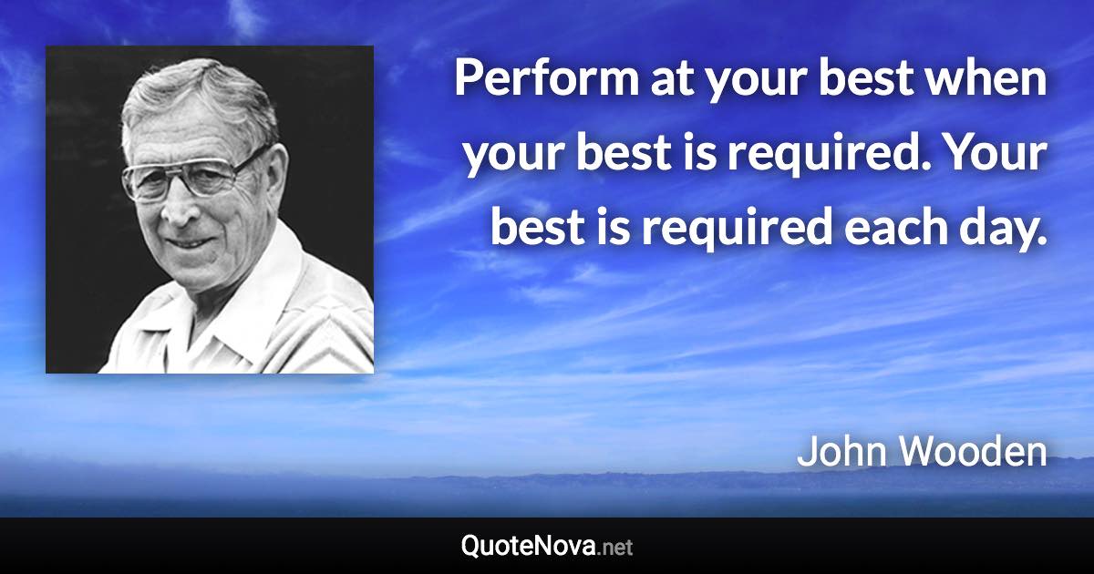 Perform at your best when your best is required. Your best is required each day. - John Wooden quote