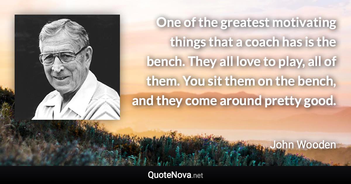 One of the greatest motivating things that a coach has is the bench. They all love to play, all of them. You sit them on the bench, and they come around pretty good. - John Wooden quote