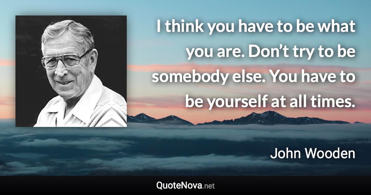 I think you have to be what you are. Don’t try to be somebody else. You have to be yourself at all times. - John Wooden quote