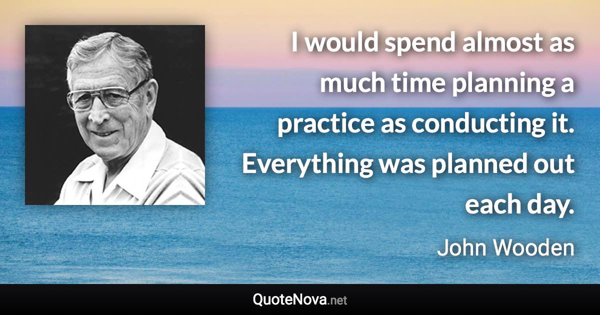 I would spend almost as much time planning a practice as conducting it. Everything was planned out each day. - John Wooden quote