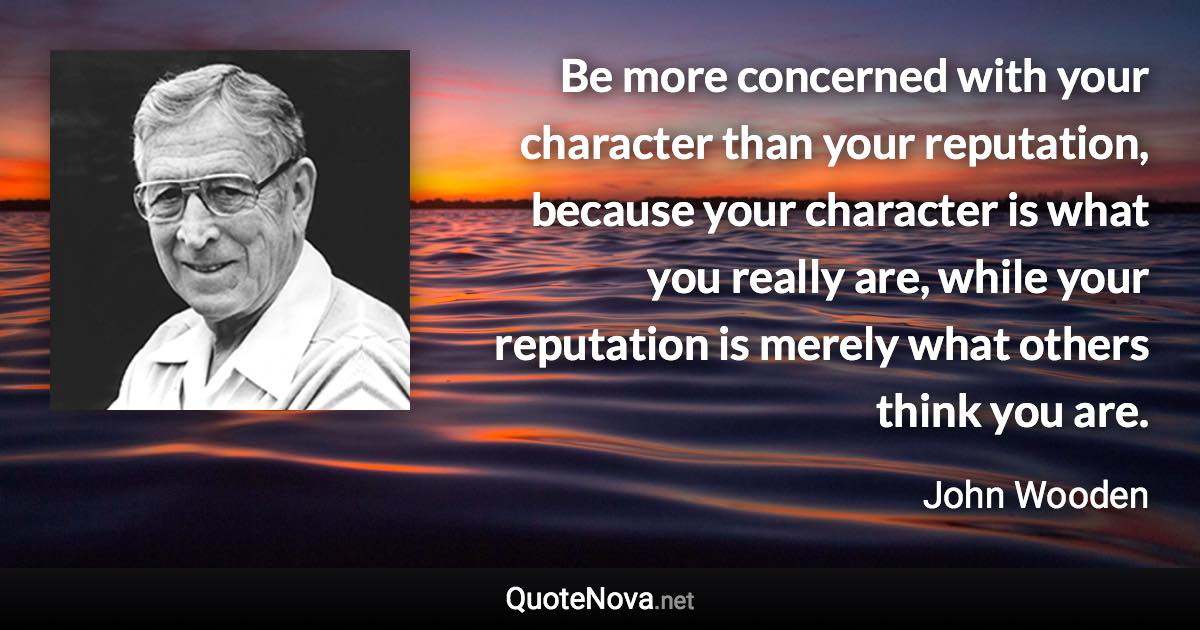 Be more concerned with your character than your reputation, because your character is what you really are, while your reputation is merely what others think you are. - John Wooden quote