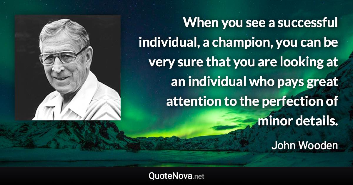 When you see a successful individual, a champion, you can be very sure that you are looking at an individual who pays great attention to the perfection of minor details. - John Wooden quote