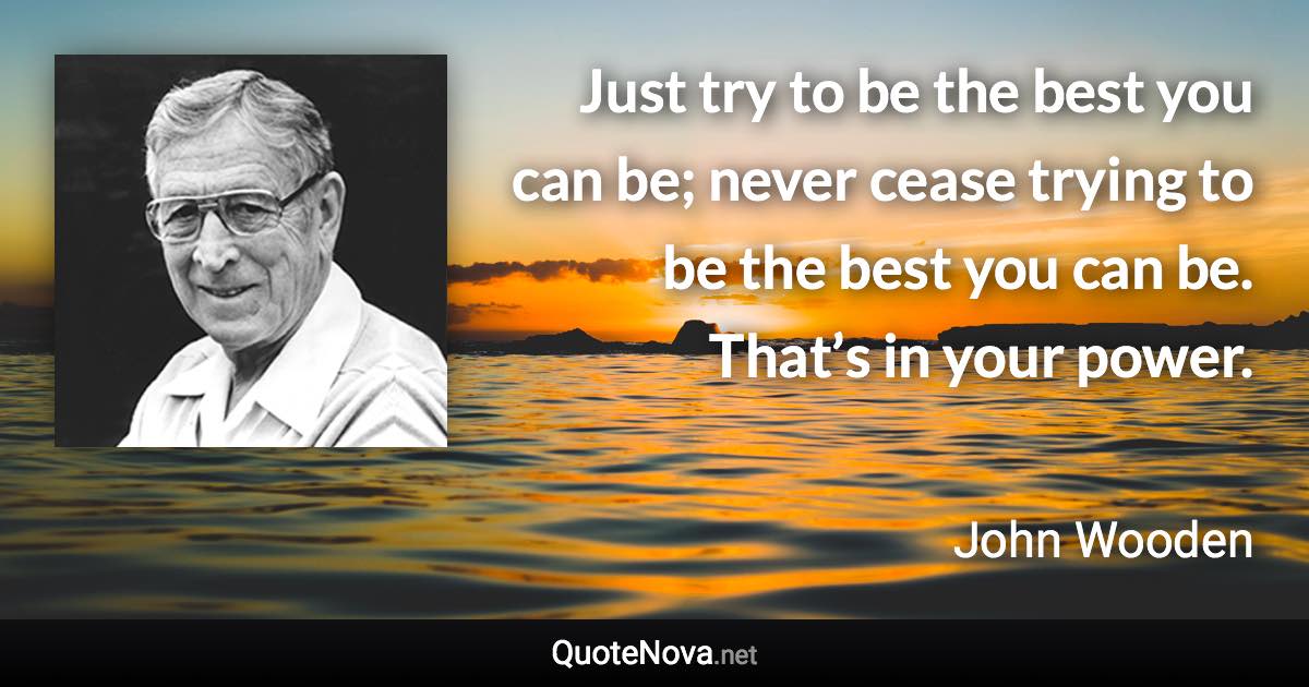 Just try to be the best you can be; never cease trying to be the best you can be. That’s in your power. - John Wooden quote