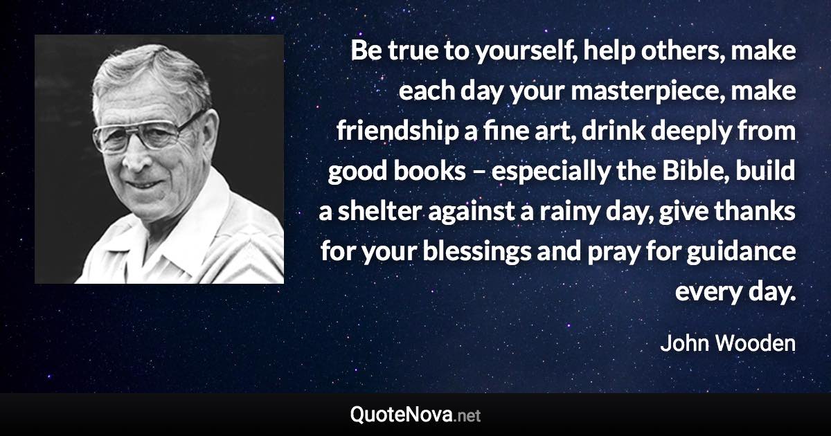 Be true to yourself, help others, make each day your masterpiece, make friendship a fine art, drink deeply from good books – especially the Bible, build a shelter against a rainy day, give thanks for your blessings and pray for guidance every day. - John Wooden quote