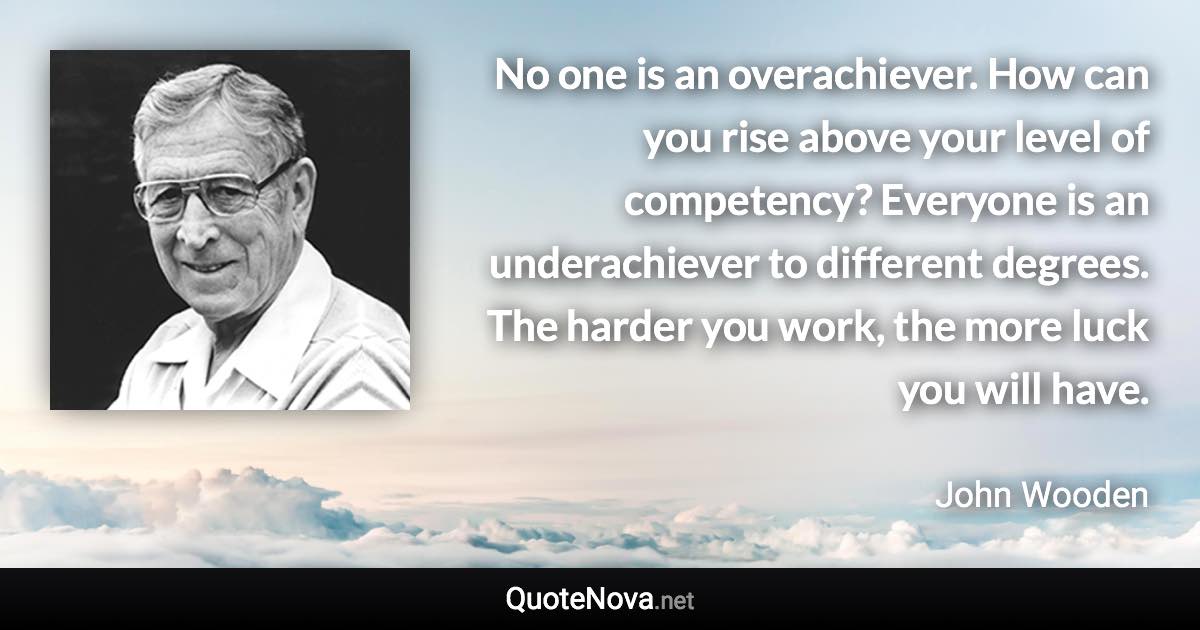 No one is an overachiever. How can you rise above your level of competency? Everyone is an underachiever to different degrees. The harder you work, the more luck you will have. - John Wooden quote