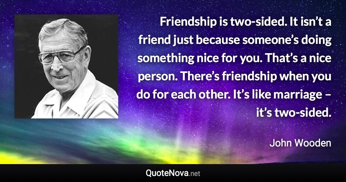 Friendship is two-sided. It isn’t a friend just because someone’s doing something nice for you. That’s a nice person. There’s friendship when you do for each other. It’s like marriage – it’s two-sided. - John Wooden quote