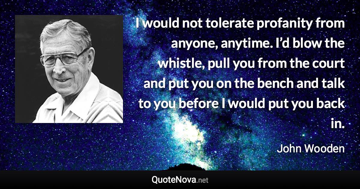 I would not tolerate profanity from anyone, anytime. I’d blow the whistle, pull you from the court and put you on the bench and talk to you before I would put you back in. - John Wooden quote