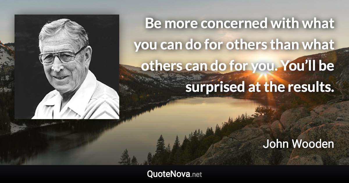 Be more concerned with what you can do for others than what others can do for you. You’ll be surprised at the results. - John Wooden quote