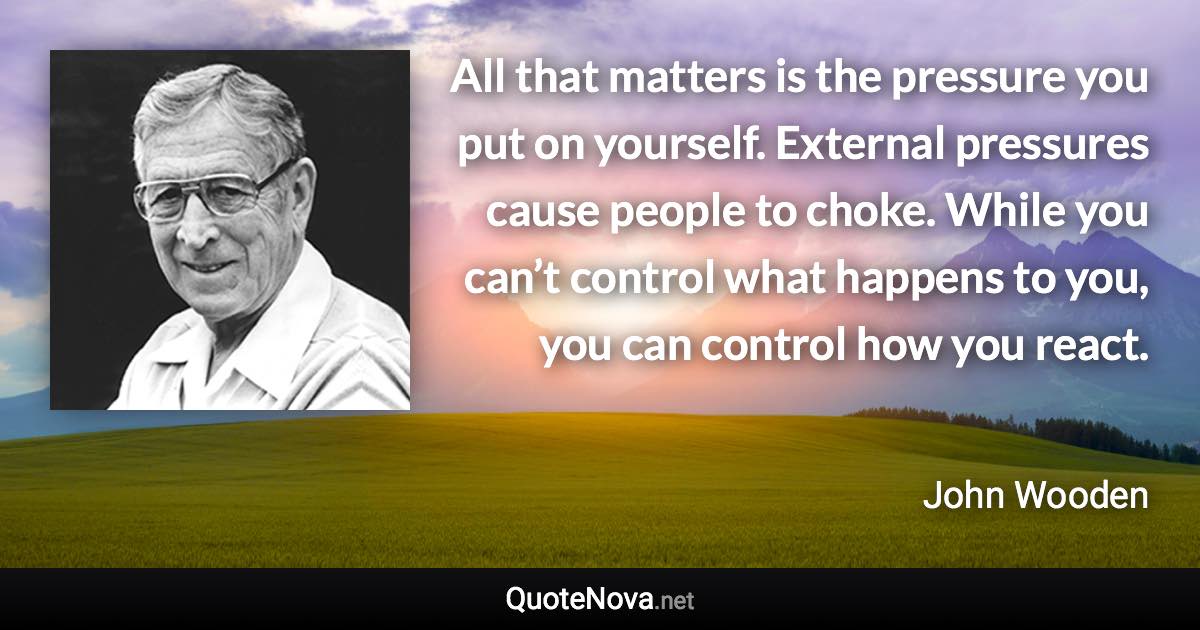 All that matters is the pressure you put on yourself. External pressures cause people to choke. While you can’t control what happens to you, you can control how you react. - John Wooden quote