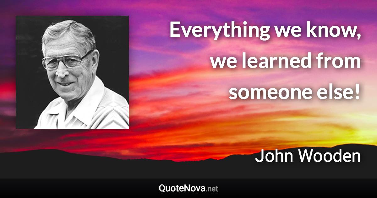 Everything we know, we learned from someone else! - John Wooden quote