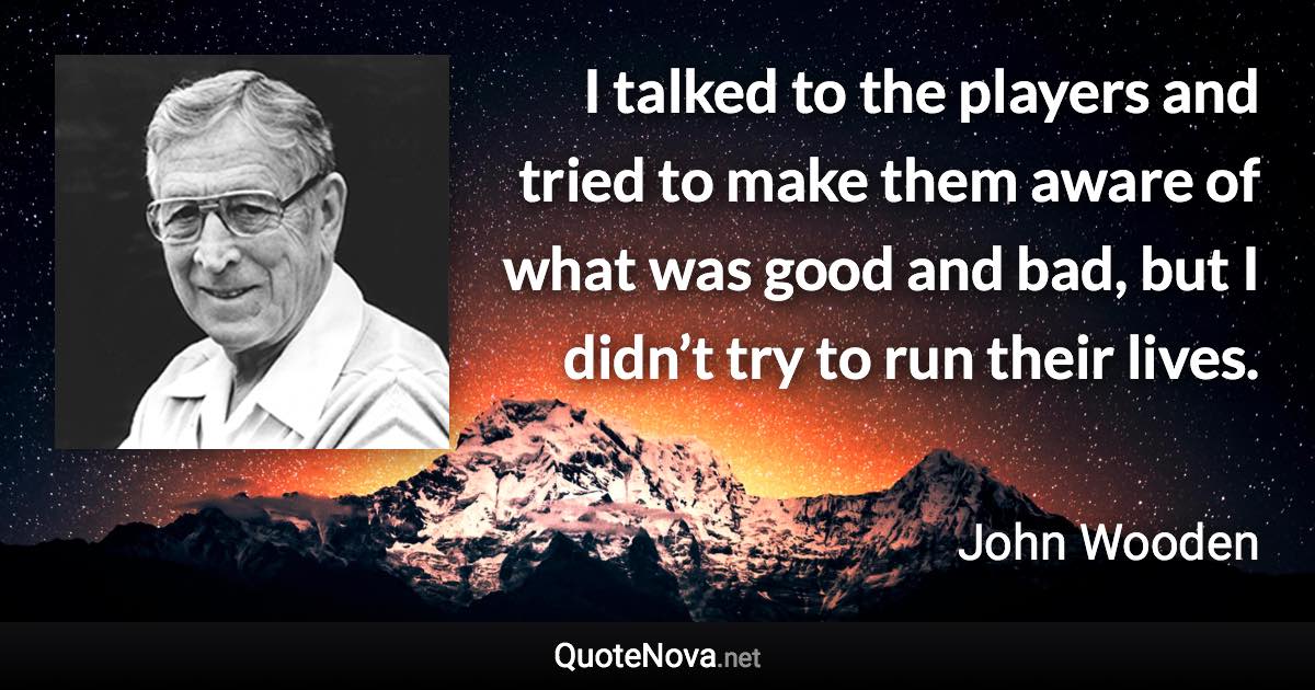 I talked to the players and tried to make them aware of what was good and bad, but I didn’t try to run their lives. - John Wooden quote