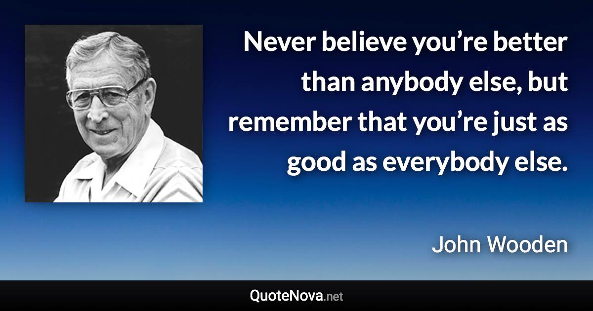 Never believe you’re better than anybody else, but remember that you’re just as good as everybody else. - John Wooden quote