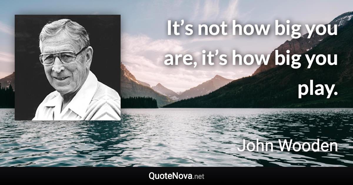 It’s not how big you are, it’s how big you play. - John Wooden quote