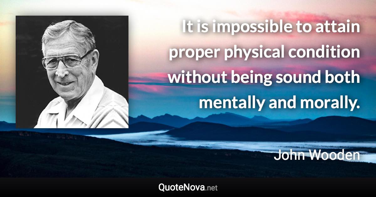 It is impossible to attain proper physical condition without being sound both mentally and morally. - John Wooden quote