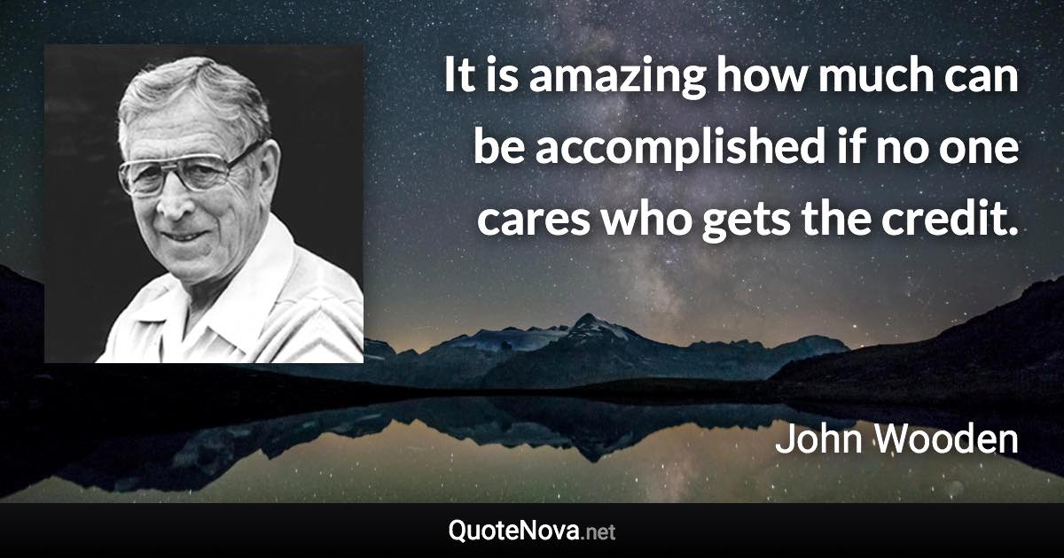 It is amazing how much can be accomplished if no one cares who gets the credit. - John Wooden quote