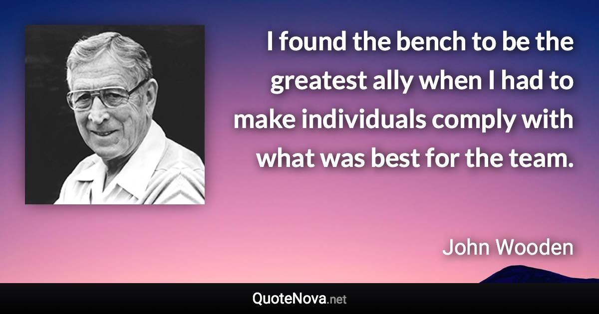 I found the bench to be the greatest ally when I had to make individuals comply with what was best for the team. - John Wooden quote