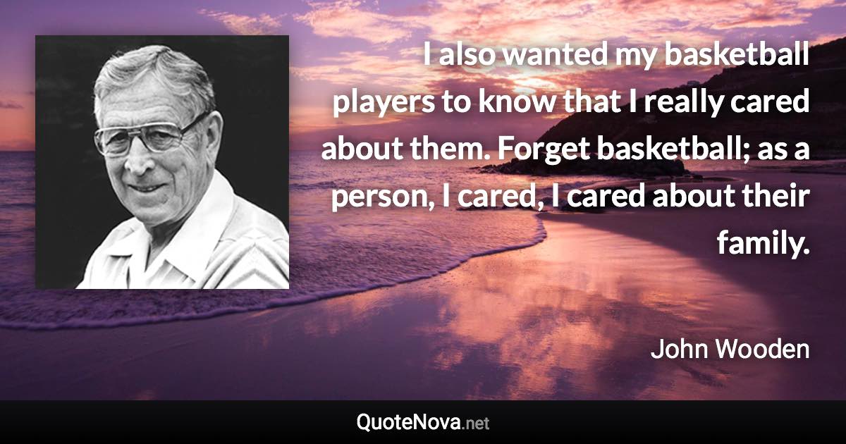 I also wanted my basketball players to know that I really cared about them. Forget basketball; as a person, I cared, I cared about their family. - John Wooden quote