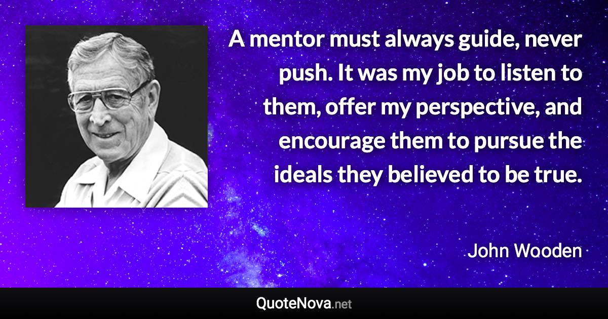 A mentor must always guide, never push. It was my job to listen to them, offer my perspective, and encourage them to pursue the ideals they believed to be true. - John Wooden quote