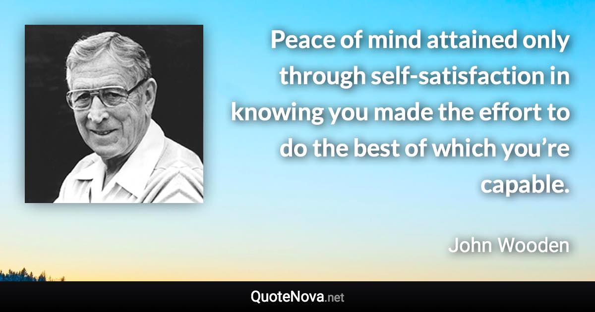 Peace of mind attained only through self-satisfaction in knowing you made the effort to do the best of which you’re capable. - John Wooden quote