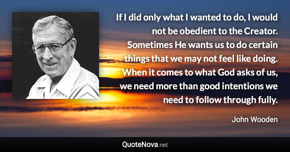 If I did only what I wanted to do, I would not be obedient to the Creator. Sometimes He wants us to do certain things that we may not feel like doing. When it comes to what God asks of us, we need more than good intentions we need to follow through fully. - John Wooden quote