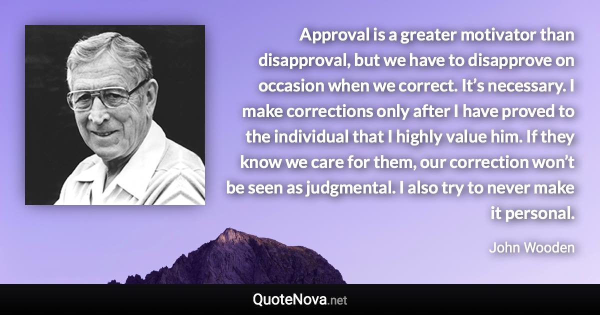 Approval is a greater motivator than disapproval, but we have to disapprove on occasion when we correct. It’s necessary. I make corrections only after I have proved to the individual that I highly value him. If they know we care for them, our correction won’t be seen as judgmental. I also try to never make it personal. - John Wooden quote